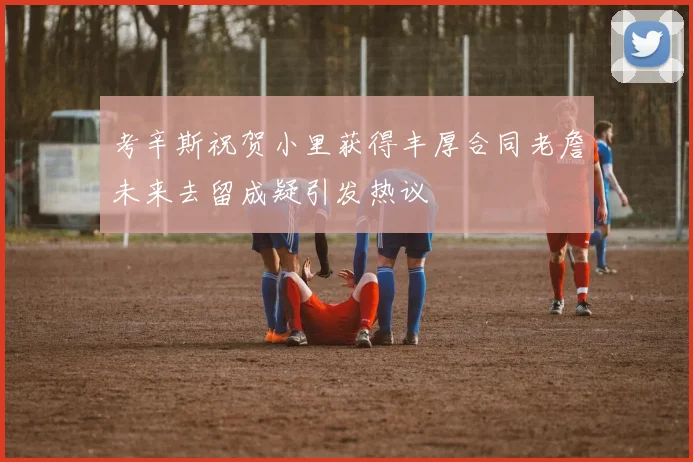 考辛斯祝贺小里获得丰厚合同老詹未来去留成疑引发热议