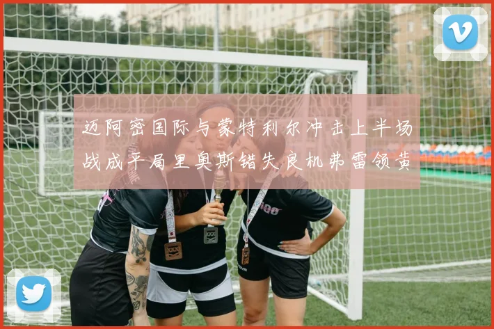 迈阿密国际与蒙特利尔冲击上半场战成平局里奥斯错失良机弗雷领黄牌