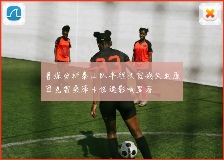 鲁媒分析泰山队半程收官战失利原因克雷桑泽卡伤退影响显著