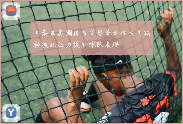 丰泰基奥期待与字母哥合作共同减轻彼此压力提升球队表现