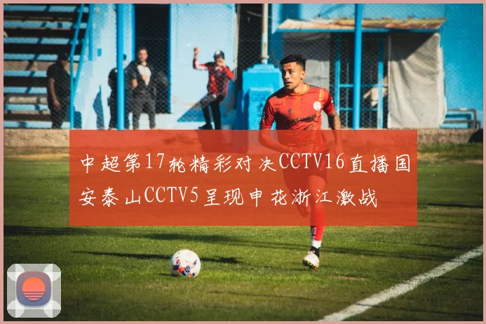 中超第17轮精彩对决CCTV16直播国安泰山CCTV5呈现申花浙江激战