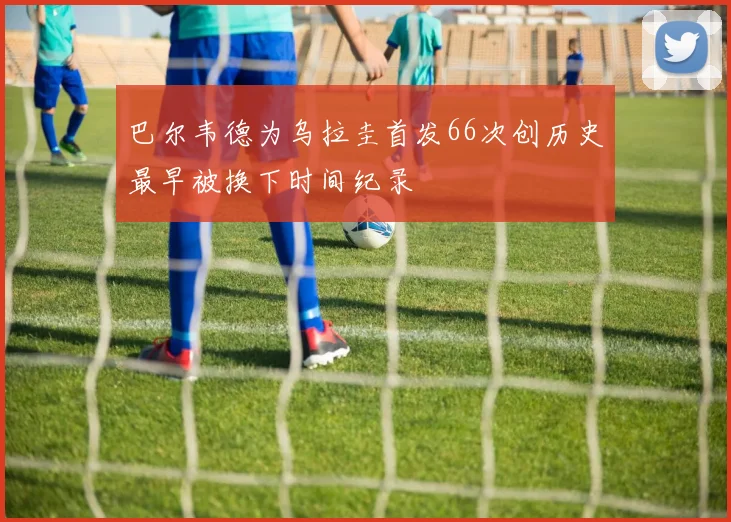巴尔韦德为乌拉圭首发66次创历史最早被换下时间纪录