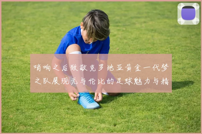 哨响之后致敬克罗地亚黄金一代梦之队展现无与伦比的足球魅力与精神