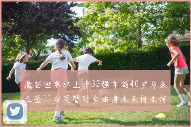魔笛世界杯止步32强年满40岁与米兰签11合同暂时自由身未来何去何从