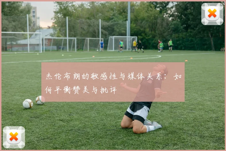 杰伦布朗的敏感性与媒体关系：如何平衡赞美与批评