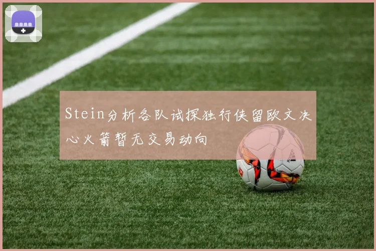 Stein分析各队试探独行侠留欧文决心火箭暂无交易动向