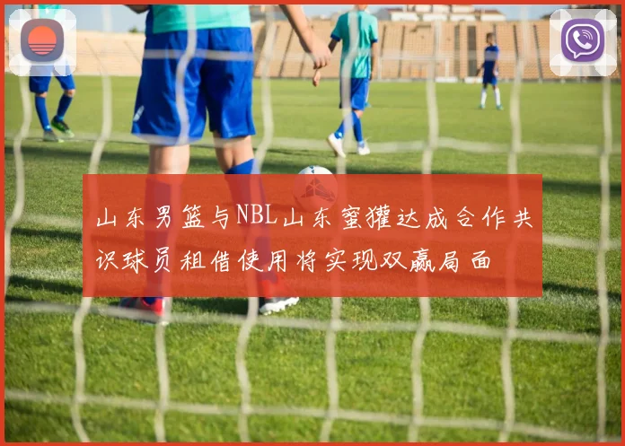 山东男篮与NBL山东蜜獾达成合作共识球员租借使用将实现双赢局面