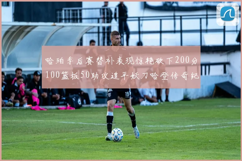 哈珀季后赛替补表现惊艳砍下200分100篮板50助攻追平妖刀哈登传奇纪录