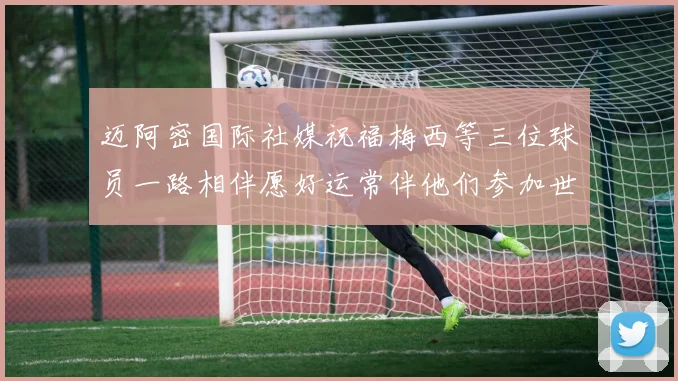 迈阿密国际社媒祝福梅西等三位球员一路相伴愿好运常伴他们参加世界杯