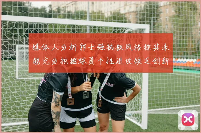 媒体人分析郭士强执教风格称其未能充分挖掘球员个性进攻缺乏创新性
