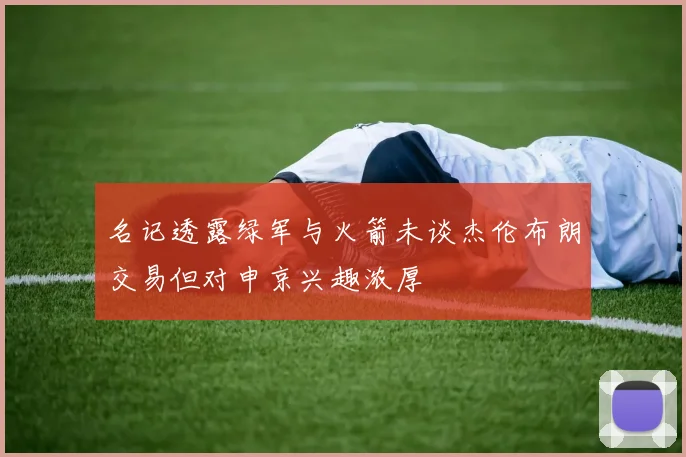 名记透露绿军与火箭未谈杰伦布朗交易但对申京兴趣浓厚
