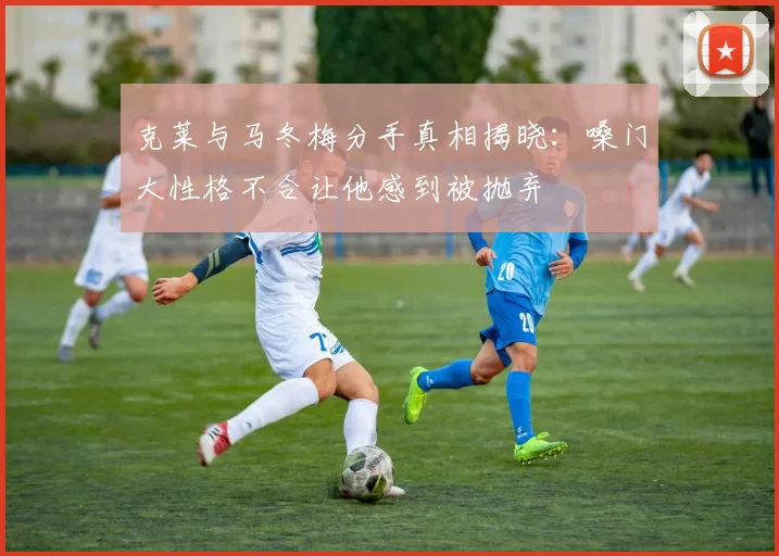 克莱与马冬梅分手真相揭晓：嗓门大性格不合让他感到被抛弃