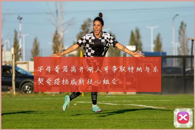 字母哥若离开湖人可争取特纳与东契奇搭档成新核心组合