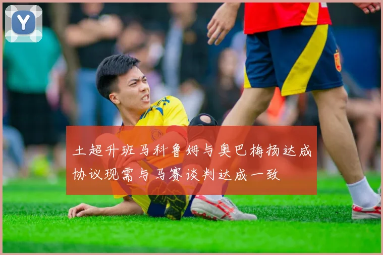土超升班马科鲁姆与奥巴梅扬达成协议现需与马赛谈判达成一致
