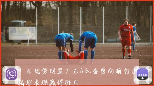 广东优势明显广东A队奋勇向前打出精彩表现赢得胜利