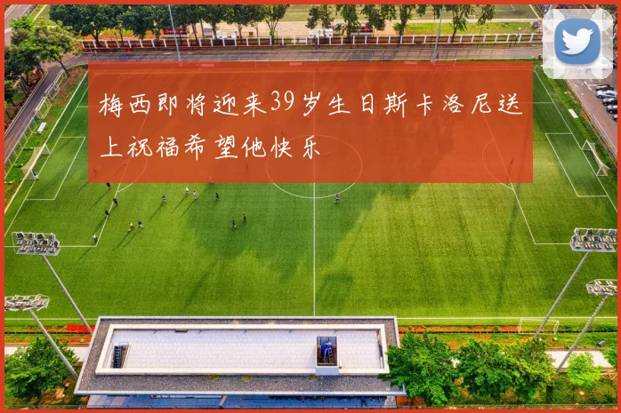 梅西即将迎来39岁生日斯卡洛尼送上祝福希望他快乐