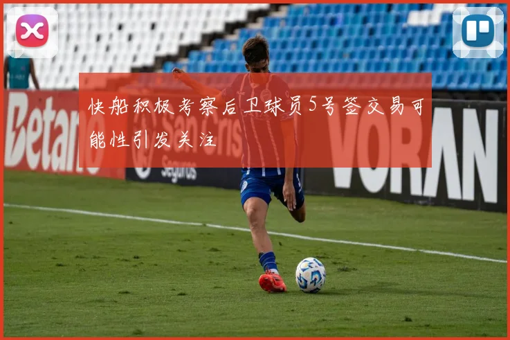 快船积极考察后卫球员5号签交易可能性引发关注