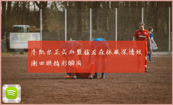 李凯尔正式加盟猛龙森林狼深情致谢回顾精彩瞬间