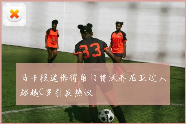 马卡报道佛得角门将沃齐尼亚过人超越C罗引发热议