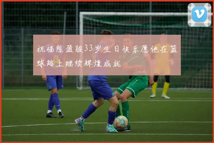 祝福陈盈骏33岁生日快乐愿他在篮球路上继续辉煌成就