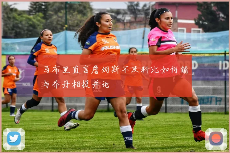 马布里直言詹姆斯不及科比如何能与乔丹相提并论