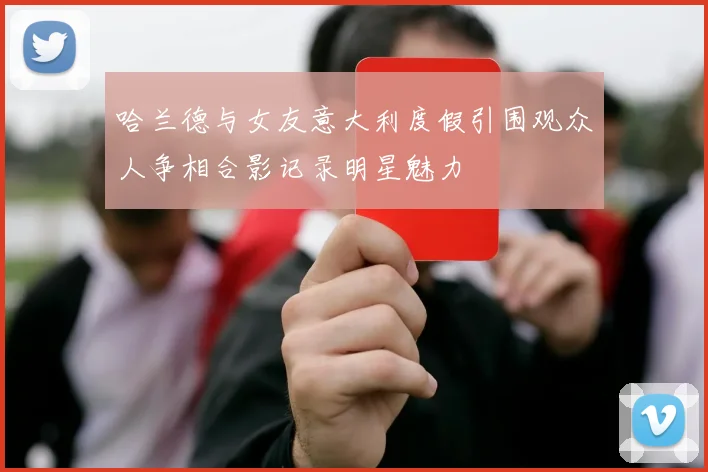 哈兰德与女友意大利度假引围观众人争相合影记录明星魅力