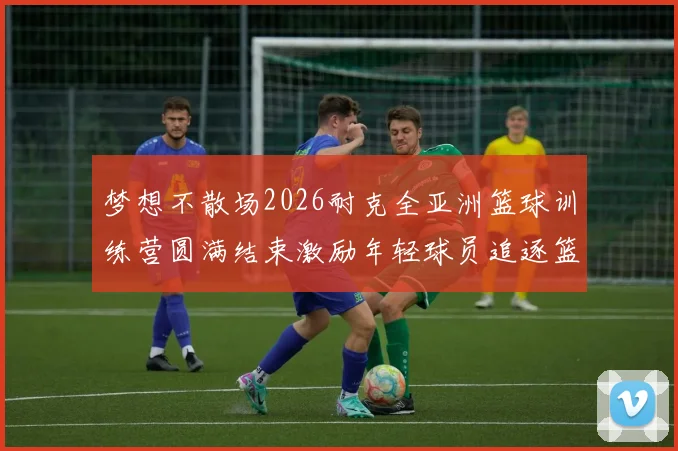 梦想不散场2026耐克全亚洲篮球训练营圆满结束激励年轻球员追逐篮球梦想