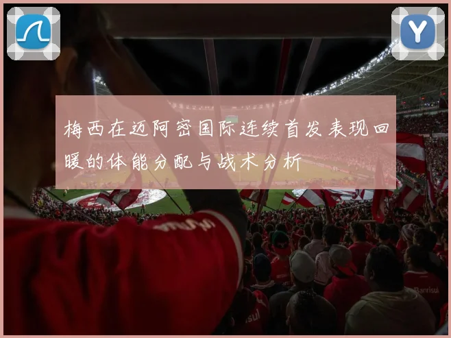 梅西在迈阿密国际连续首发表现回暖的体能分配与战术分析